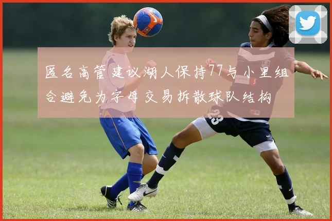 匿名高管建议湖人保持77与小里组合避免为字母交易拆散球队结构