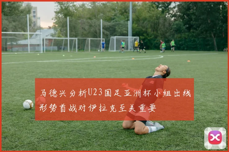 马德兴分析U23国足亚洲杯小组出线形势首战对伊拉克至关重要