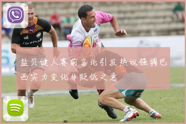 盐贝健人赛前言论引发热议强调巴西实力变化非贬低之意