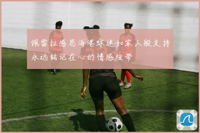 佩雷拉感恩海港球迷如家人般支持永远铭记在心的情感纽带