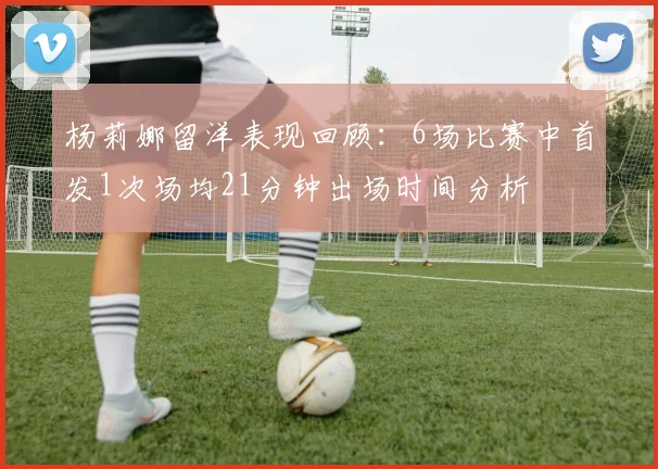 杨莉娜留洋表现回顾：6场比赛中首发1次场均21分钟出场时间分析