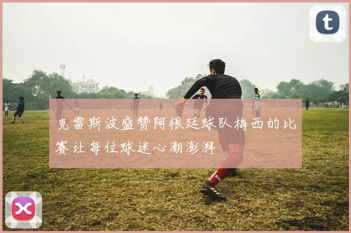 克雷斯波盛赞阿根廷球队梅西的比赛让每位球迷心潮澎湃