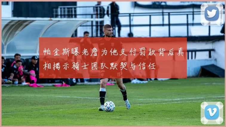 帕金斯曝老詹为他支付罚款背后真相揭示骑士团队默契与信任