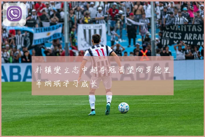 朴镇燮立志中超夺冠渴望向罗德里辛炯珉学习成长