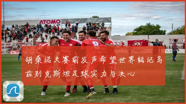 胡桑诺夫赛前发声希望世界铭记乌兹别克斯坦足球实力与决心