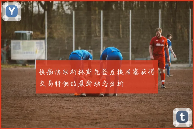 快船协助科林斯先签后换活塞获得交易特例的最新动态分析