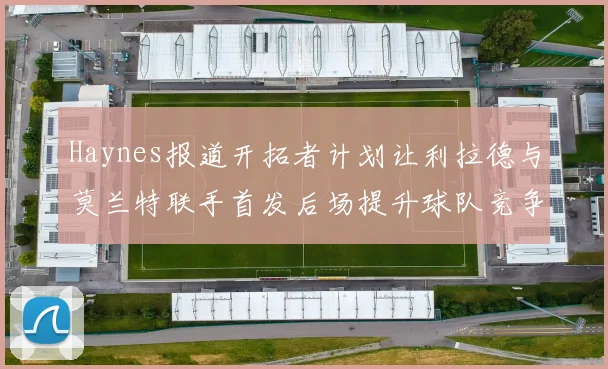 Haynes报道开拓者计划让利拉德与莫兰特联手首发后场提升球队竞争力