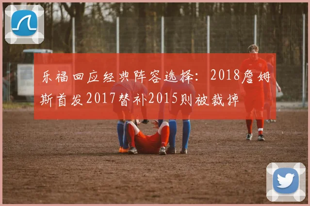 乐福回应经典阵容选择：2018詹姆斯首发2017替补2015则被裁掉