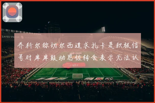 乔科尔称切尔西追求扎卡是积极信号对库库鼓动恩佐转会表示无法认同