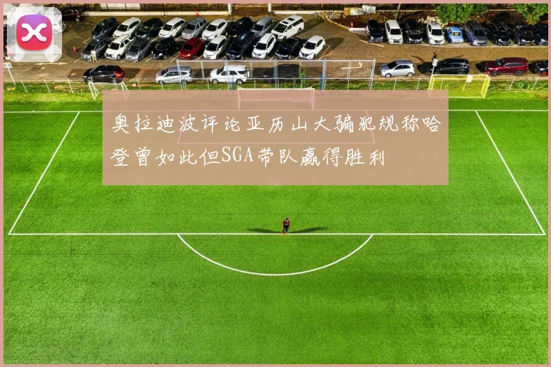 奥拉迪波评论亚历山大骗犯规称哈登曾如此但SGA带队赢得胜利