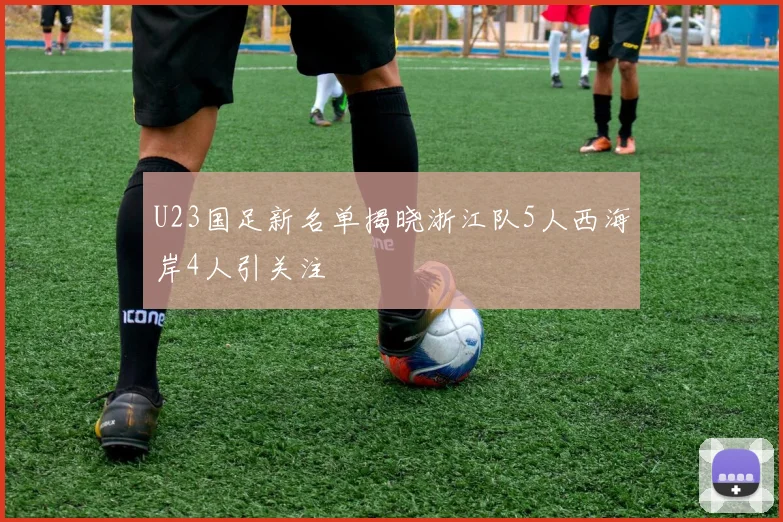 U23国足新名单揭晓浙江队5人西海岸4人引关注