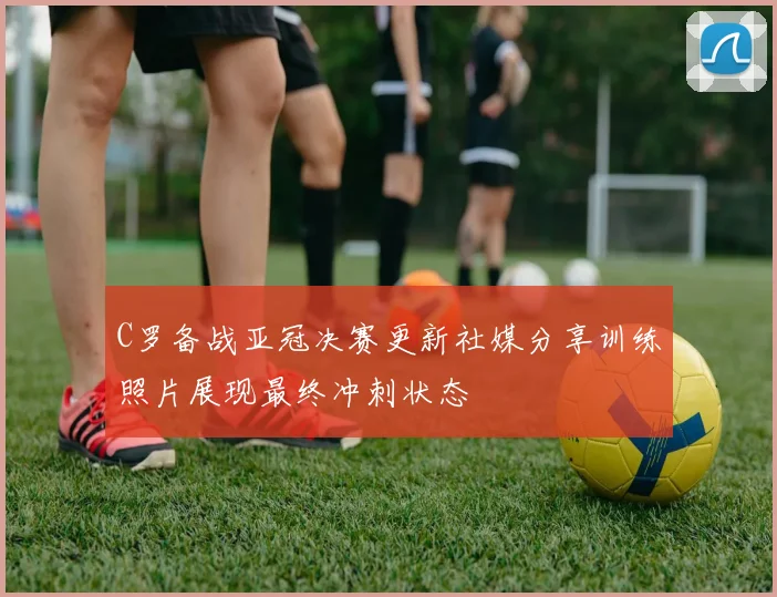 C罗备战亚冠决赛更新社媒分享训练照片展现最终冲刺状态