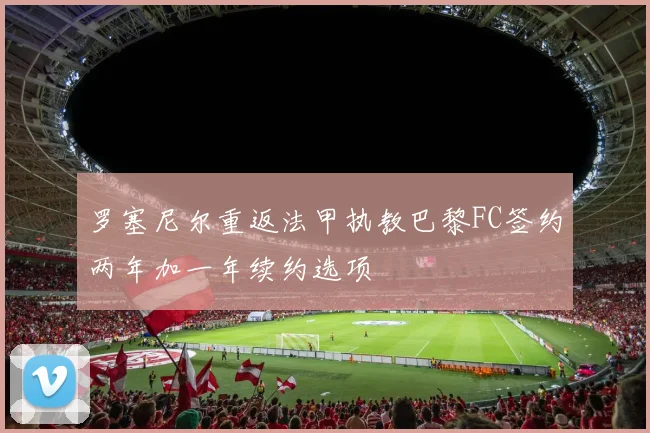 罗塞尼尔重返法甲执教巴黎FC签约两年加一年续约选项