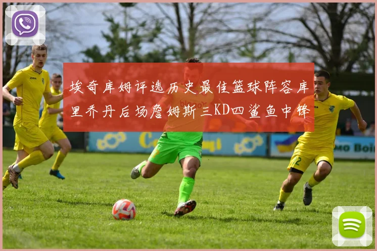 埃奇库姆评选历史最佳篮球阵容库里乔丹后场詹姆斯三KD四鲨鱼中锋