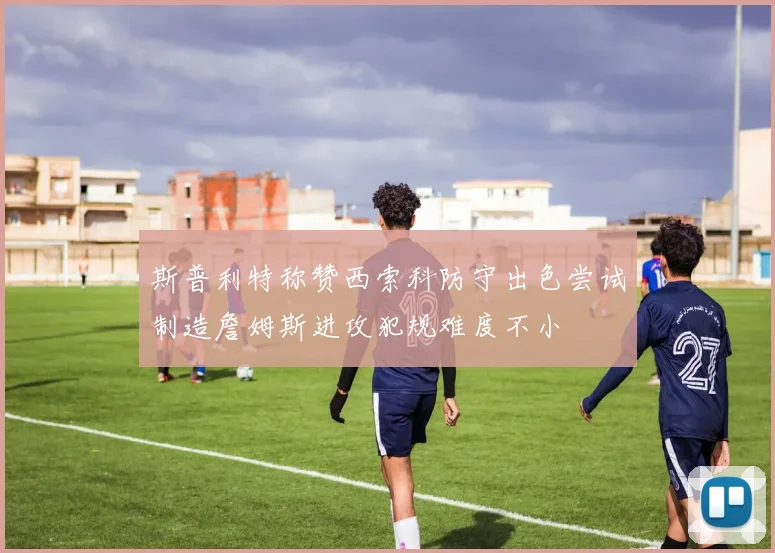斯普利特称赞西索科防守出色尝试制造詹姆斯进攻犯规难度不小