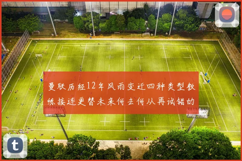 曼联历经12年风雨变迁四种类型教练接连更替未来何去何从再试错的空间有多少