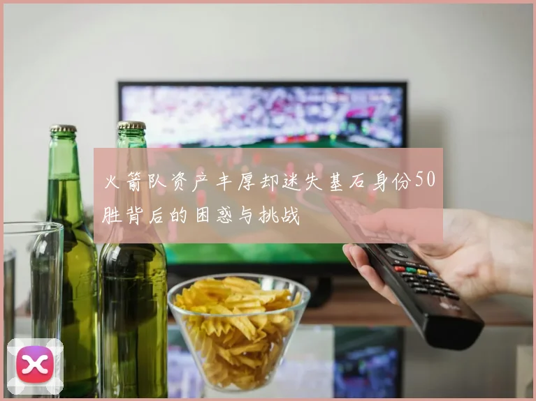 火箭队资产丰厚却迷失基石身份50胜背后的困惑与挑战