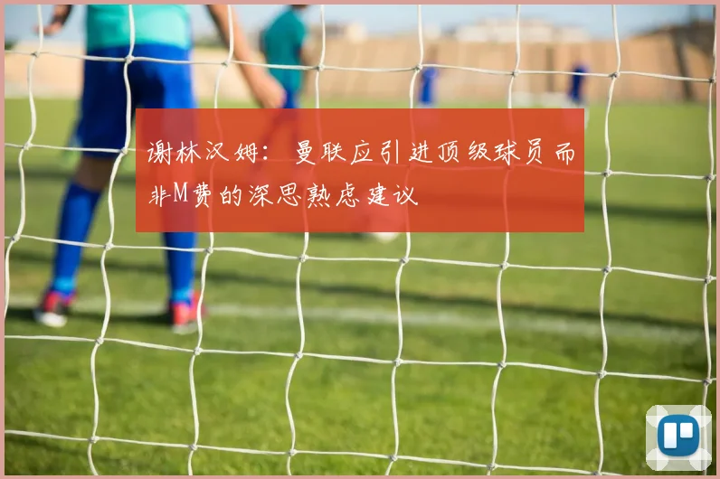 谢林汉姆：曼联应引进顶级球员而非M费的深思熟虑建议