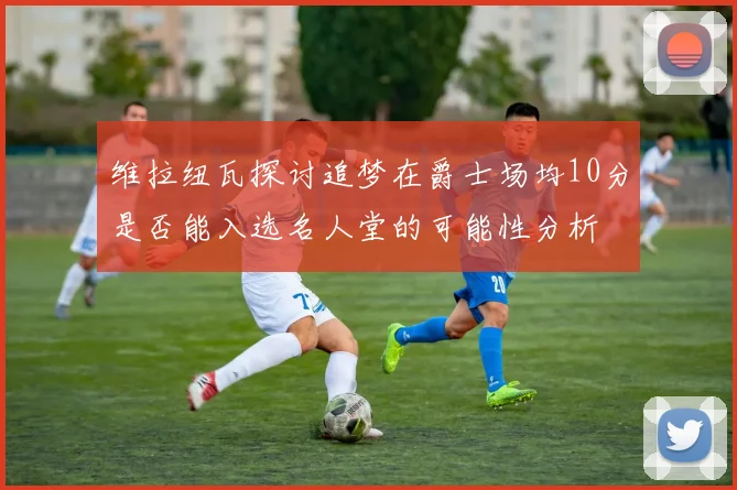 维拉纽瓦探讨追梦在爵士场均10分是否能入选名人堂的可能性分析