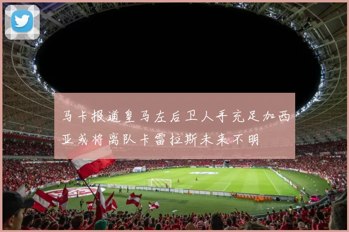 马卡报道皇马左后卫人手充足加西亚或将离队卡雷拉斯未来不明