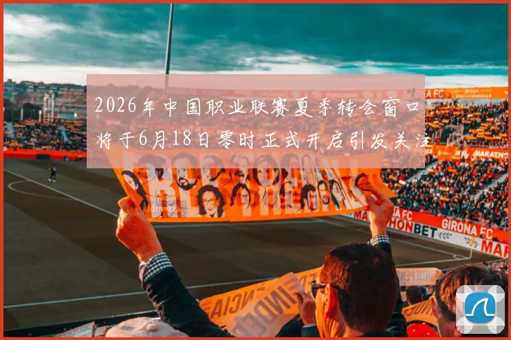 2026年中国职业联赛夏季转会窗口将于6月18日零时正式开启引发关注