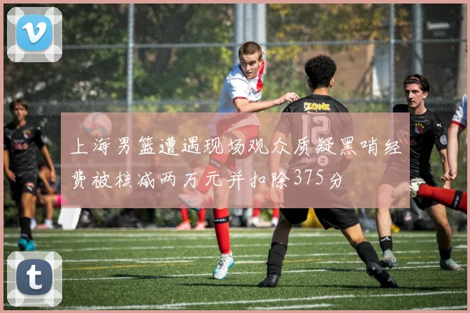上海男篮遭遇现场观众质疑黑哨经费被核减两万元并扣除375分