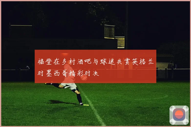 福登在乡村酒吧与球迷共赏英格兰对墨西哥精彩对决